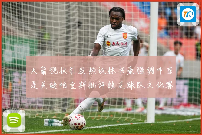 火箭现状引发热议林书豪强调申京是关键帕金斯批评缺乏球队文化赛场复盘