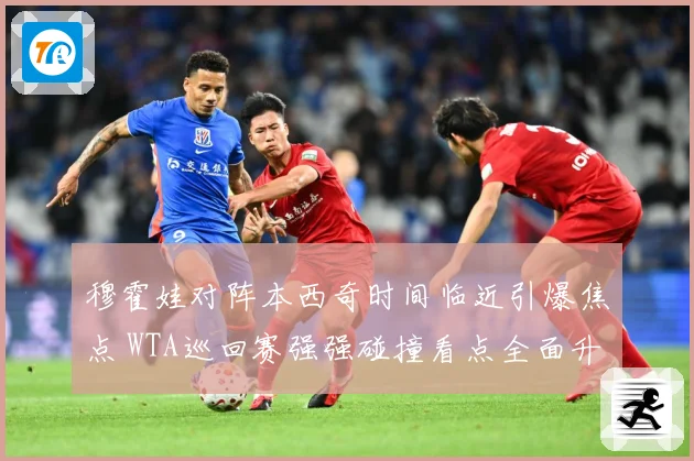 穆霍娃对阵本西奇时间临近引爆焦点 WTA巡回赛强强碰撞看点全面升级蓄势待发