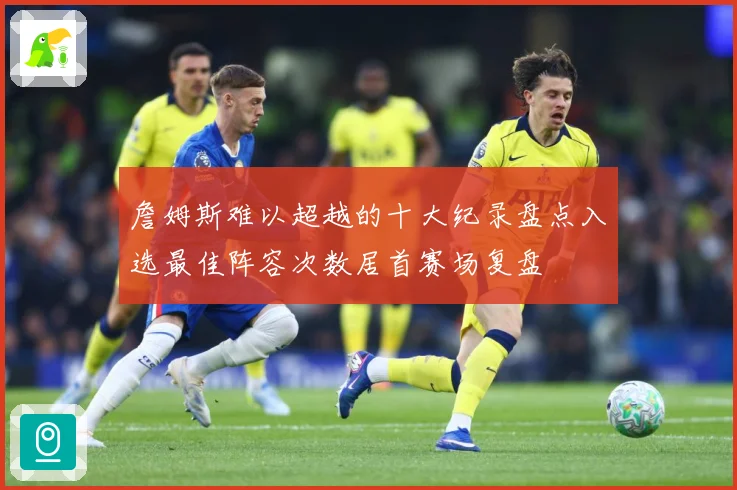 詹姆斯难以超越的十大纪录盘点入选最佳阵容次数居首赛场复盘