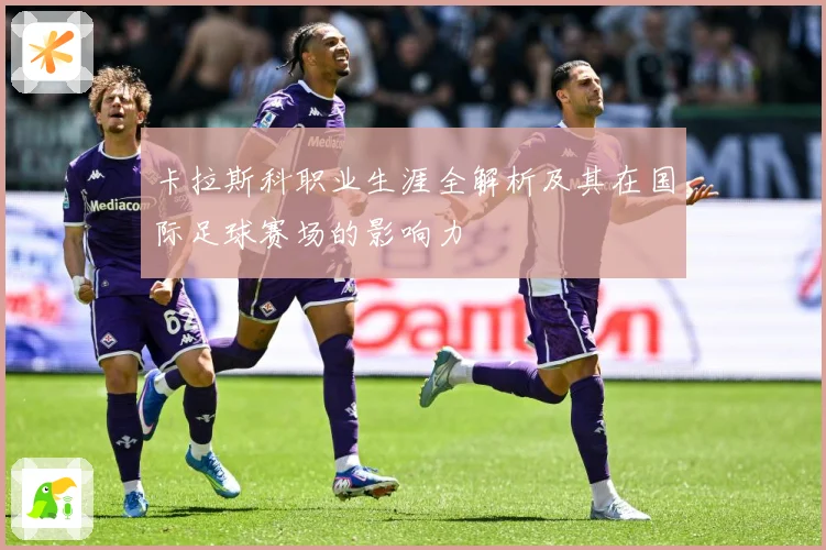 卡拉斯科职业生涯全解析及其在国际足球赛场的影响力