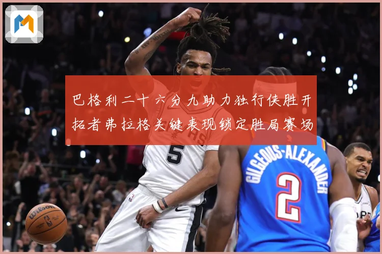 巴格利二十六分九助力独行侠胜开拓者弗拉格关键表现锁定胜局赛场复盘