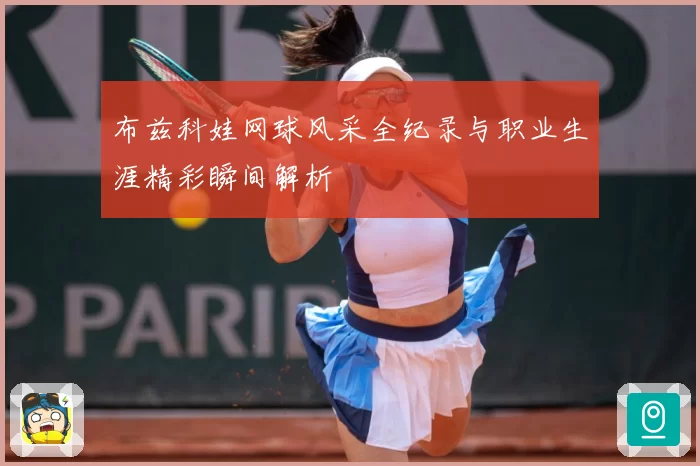 布兹科娃网球风采全纪录与职业生涯精彩瞬间解析