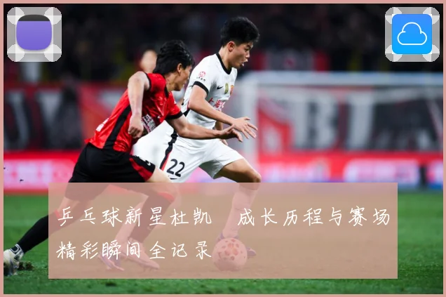 乒乓球新星杜凯琹成长历程与赛场精彩瞬间全记录