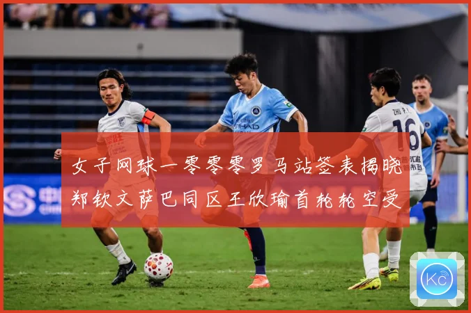女子网球一零零零罗马站签表揭晓郑钦文萨巴同区王欣瑜首轮轮空受赛场观察