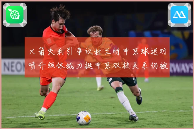 火箭失利引争议杜兰特申京球迷对喷升级休城力挺申京双核关系仍被赛场复盘