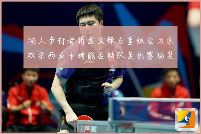 湖人步行者再度交锋东皇组合力求双杀西亚卡姆能否助队复仇赛场复盘