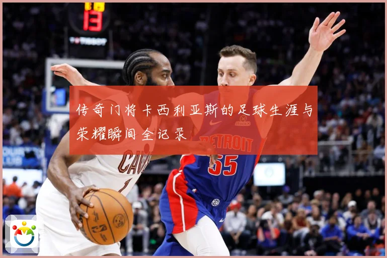 传奇门将卡西利亚斯的足球生涯与荣耀瞬间全记录
