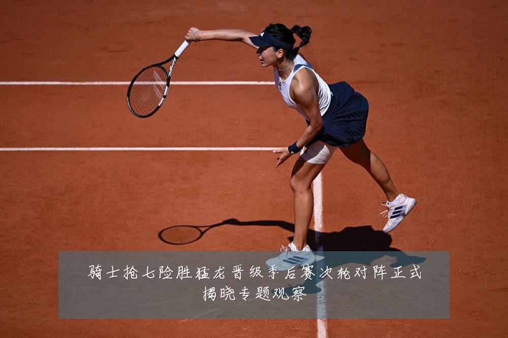 骑士抢七险胜猛龙晋级季后赛次轮对阵正式揭晓专题观察