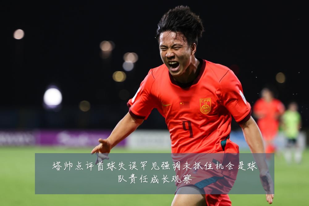 塔帅点评首球失误罕见强调未抓住机会是球队责任成长观察